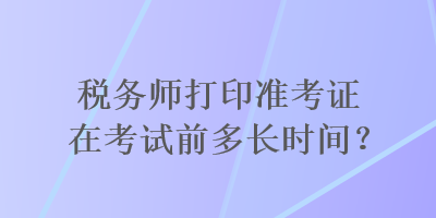 稅務(wù)師打印準考證在考試前多長時間？