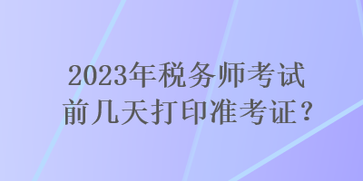 2023年稅務(wù)師考試前幾天打印準(zhǔn)考證？