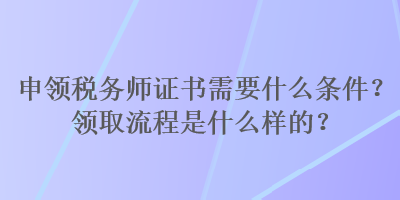 申領(lǐng)稅務(wù)師證書(shū)需要什么條件？領(lǐng)取流程是什么樣的？