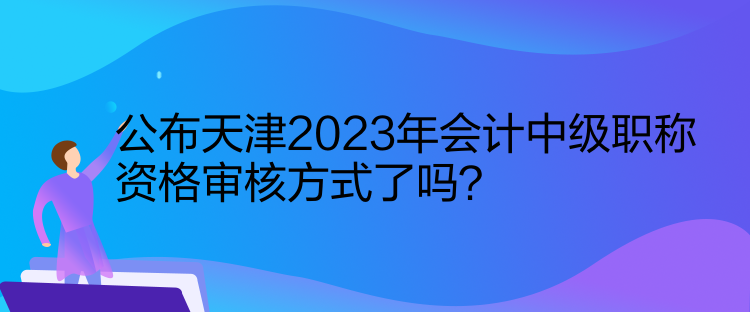 公布天津2023年會計(jì)中級職稱資格審核方式了嗎？