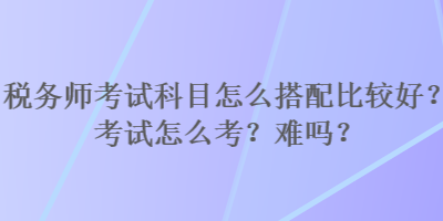 稅務(wù)師考試科目怎么搭配比較好？考試怎么考？難嗎？