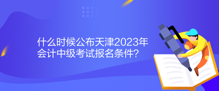 什么時候公布天津2023年會計中級考試報名條件？