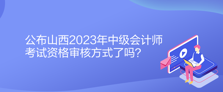 公布山西2023年中級會計師考試資格審核方式了嗎？