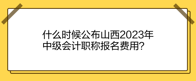 什么時候公布山西2023年中級會計職稱報名費用？