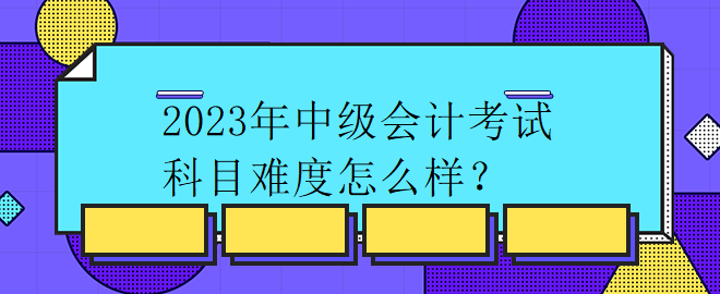 2023年中級會計考試科目難度怎么樣？