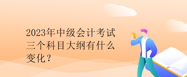 2023年中級會計考試三個科目大綱有什么變化？