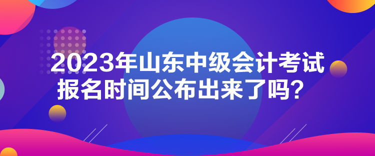 2023年山東中級(jí)會(huì)計(jì)考試報(bào)名時(shí)間公布出來(lái)了嗎？