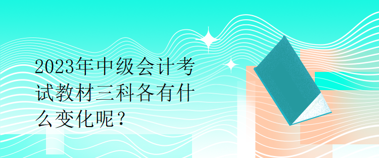 2023年中級(jí)會(huì)計(jì)考試教材三科各有什么變化呢？