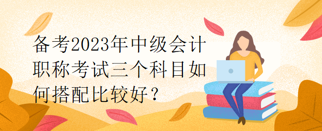 備考2023年中級會計職稱考試三個科目如何搭配比較好？