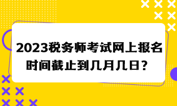 2023稅務(wù)師考試網(wǎng)上報(bào)名時(shí)間截止到幾月幾日？