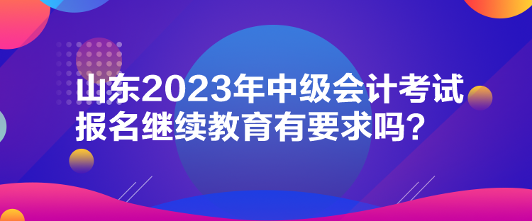 山東2023年中級(jí)會(huì)計(jì)考試報(bào)名繼續(xù)教育有要求嗎？