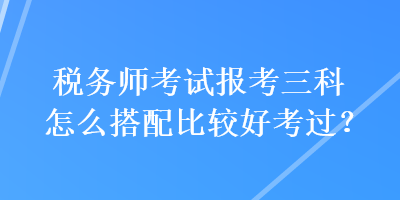 稅務師考試報考三科怎么搭配比較好考過？