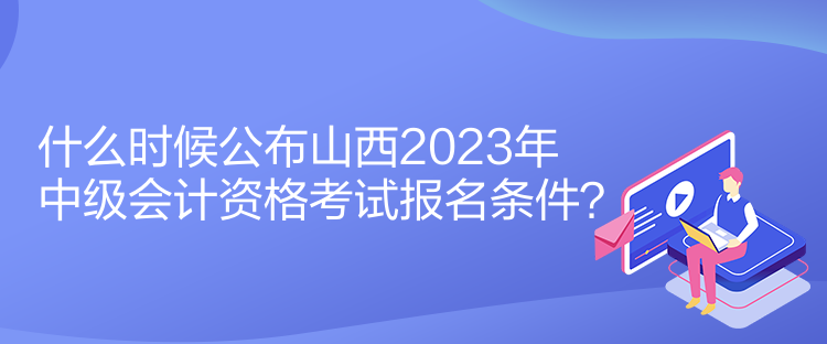 什么時(shí)候公布山西2023年中級(jí)會(huì)計(jì)資格考試報(bào)名條件？