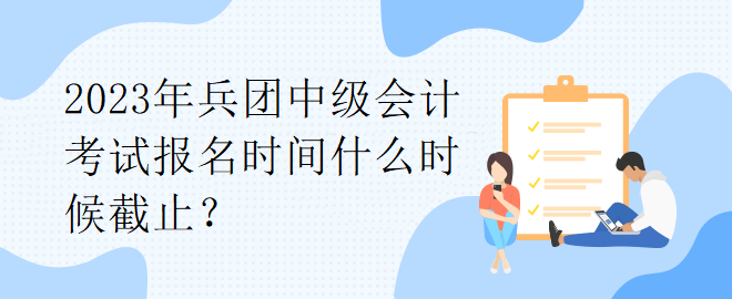 2023年兵團(tuán)中級會計(jì)考試報(bào)名時間什么時候截止？