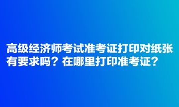 高級經(jīng)濟師考試準(zhǔn)考證打印對紙張有要求嗎？在哪里打印準(zhǔn)考證？