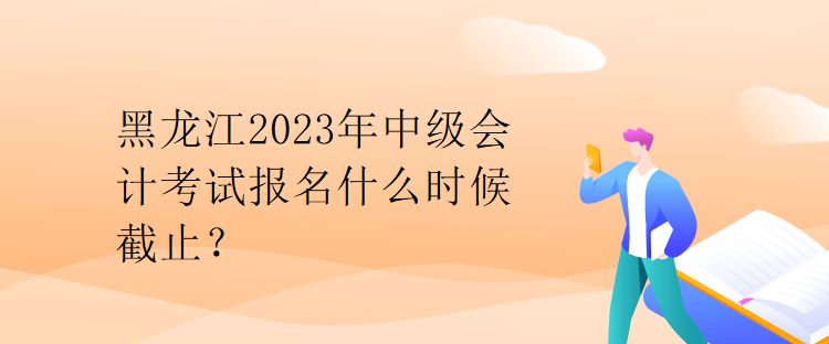 黑龍江2023年中級會計考試報名什么時候截止？