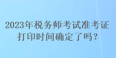 2023年稅務師考試準考證打印時間確定了嗎？