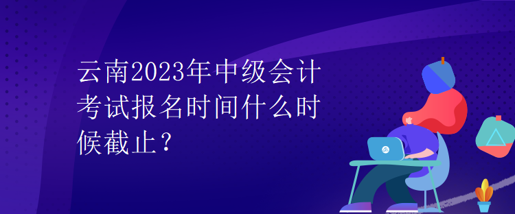 云南2023年中級(jí)會(huì)計(jì)考試報(bào)名時(shí)間什么時(shí)候截止？