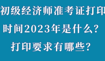 初級經(jīng)濟師準考證打印時間2023年是什么？打印要求有哪些？