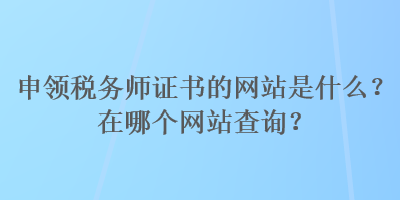 申領(lǐng)稅務(wù)師證書的網(wǎng)站是什么？在哪個網(wǎng)站查詢？