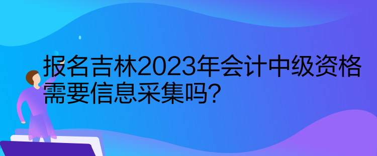 報(bào)名吉林2023年會(huì)計(jì)中級(jí)資格需要信息采集嗎？