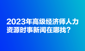 2023年高級經(jīng)濟(jì)師人力資源時(shí)事新聞在哪找？