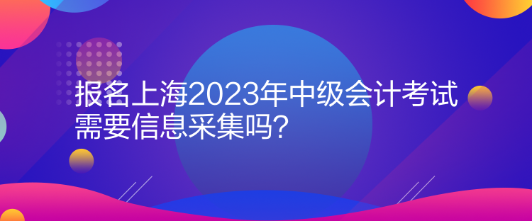 報(bào)名上海2023年中級(jí)會(huì)計(jì)考試需要信息采集嗎？