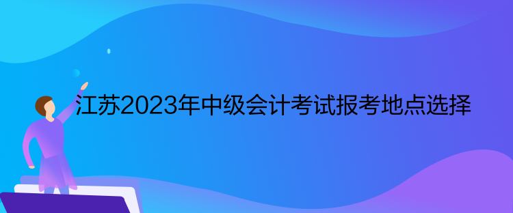 江蘇2023年中級(jí)會(huì)計(jì)考試報(bào)考地點(diǎn)選擇