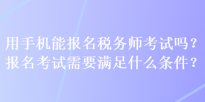 用手機(jī)能報名稅務(wù)師考試嗎？報名考試需要滿足什么條件？