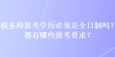 稅務(wù)師報考學(xué)歷必須是全日制嗎？都有哪些報考要求？