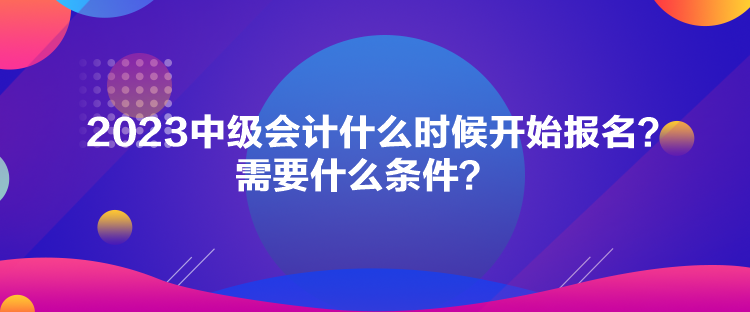 2023中級(jí)會(huì)計(jì)什么時(shí)候開始報(bào)名？需要什么條件？