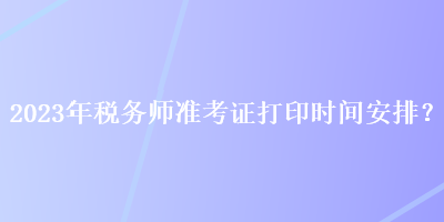 2023年稅務(wù)師準(zhǔn)考證打印時(shí)間安排？