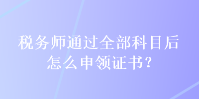 稅務(wù)師通過全部科目后怎么申領(lǐng)證書？