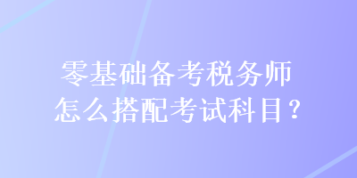 零基礎(chǔ)備考稅務(wù)師怎么搭配考試科目？