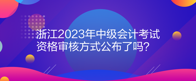 浙江2023年中級(jí)會(huì)計(jì)考試資格審核方式公布了嗎？