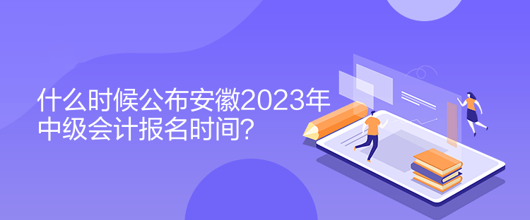 什么時候公布安徽2023年中級會計報名時間？