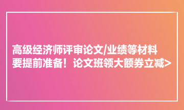 高級經濟師評審論文業(yè)績等材料要提前準備！論文班領大額券立減