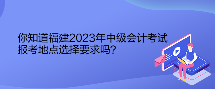 你知道福建2023年中級會計考試報考地點選擇要求嗎？