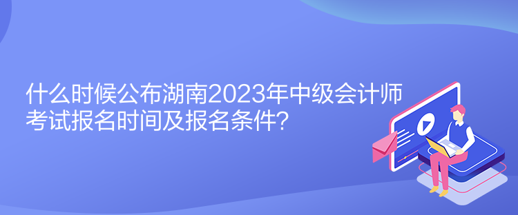 什么時(shí)候公布湖南2023年中級(jí)會(huì)計(jì)師考試報(bào)名時(shí)間及報(bào)名條件？