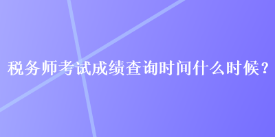 稅務(wù)師考試成績查詢時間什么時候？