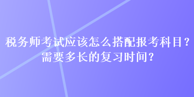 稅務(wù)師考試應(yīng)該怎么搭配報(bào)考科目？需要多長的復(fù)習(xí)時(shí)間？