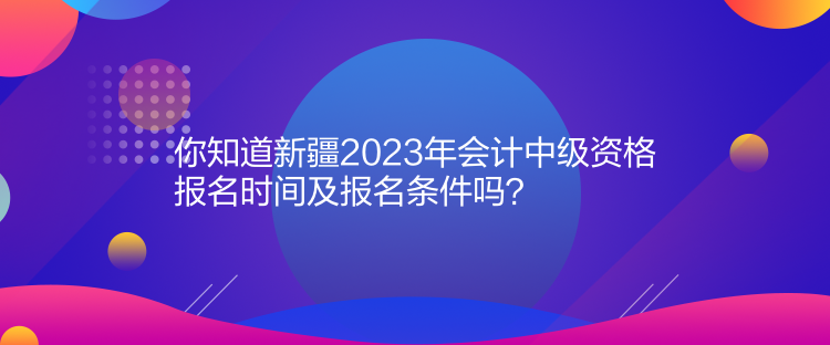 你知道新疆2023年會計中級資格報名時間及報名條件嗎？