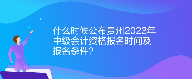 什么時候公布貴州2023年中級會計資格報名時間及報名條件？