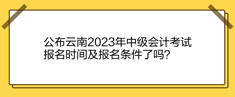 公布云南2023年中級會計考試報名時間及報名條件了嗎？