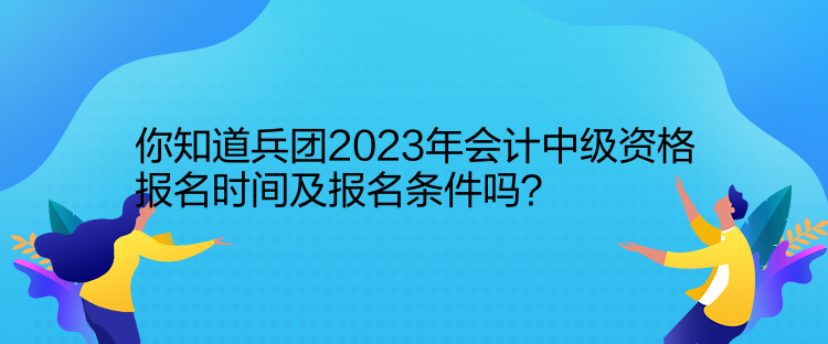 你知道兵團(tuán)2023年會(huì)計(jì)中級(jí)資格報(bào)名時(shí)間及報(bào)名條件嗎？