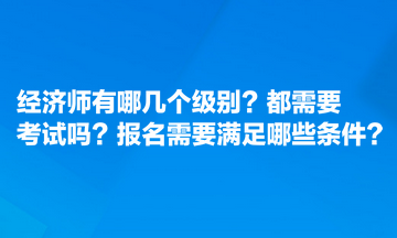 經(jīng)濟師有哪幾個級別？都需要考試嗎？報名需要滿足哪些條件？