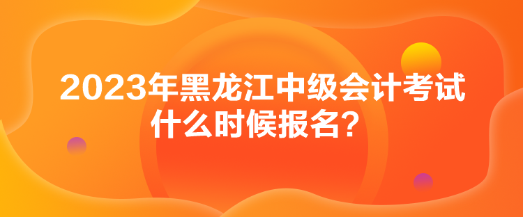 2023年黑龍江中級(jí)會(huì)計(jì)考試什么時(shí)候報(bào)名？