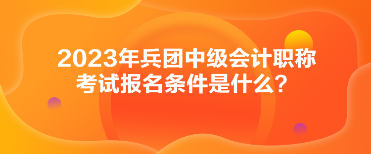 2023年兵團中級會計職稱考試報名條件是什么？