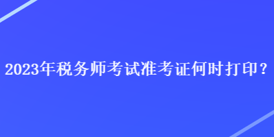 2023年稅務(wù)師考試準(zhǔn)考證何時(shí)打印？