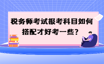 稅務(wù)師考試報考科目如何搭配才好考一些？